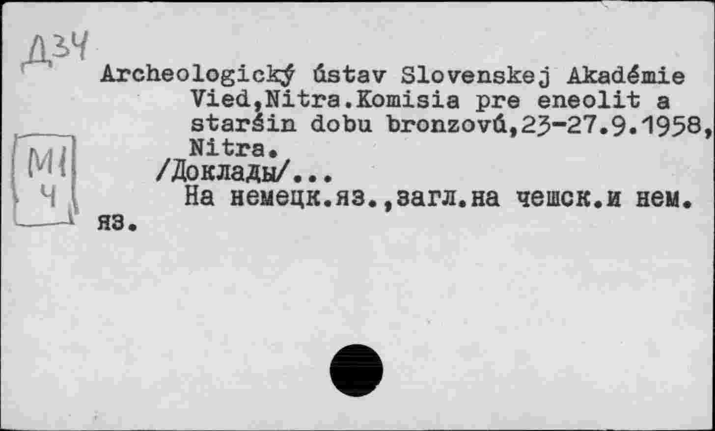 ﻿
Archeologickÿ ûstav Slovenskej Akadémie ViedjNitra.Komisia pre eneolit a staréin dobu bronzovû,23-27.9.1958, Nitra.
/Доклады/...
На немецк.яз.,загл.на чешек.и нем. яз.